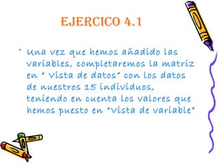 ejercico 4.1

• Una vez que hemos añadido las
  variables, completaremos la matriz
  en “ Vista de datos” con los datos
  de nuestros 15 individuos,
  teniendo en cuenta los valores que
  hemos puesto en “Vista de variable”
 
