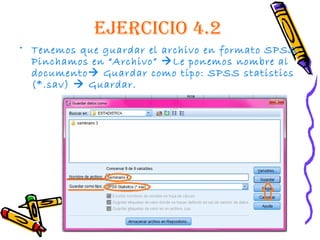 EjErcicio 4.2
• Tenemos que guardar el archivo en formato SPSS:
  Pinchamos en “Archivo” Le ponemos nombre al
  documento Guardar como tipo: SPSS statistics
  (*.sav)  Guardar.
 