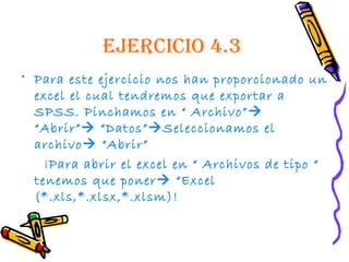 EjErcicio 4.3
• Para este ejercicio nos han proporcionado un
  excel el cual tendremos que exportar a
  SPSS. Pinchamos en “ Archivo” 
  “Abrir” “Datos”Seleccionamos el
  archivo “Abrir”
    ¡Para abrir el excel en “ Archivos de tipo “
  tenemos que poner “Excel
  (*.xls,*.xlsx,*.xlsm)!
 