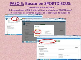 PASO 5: Buscar en SPORTDISCUS:
1. Seleccionar ‘Bases de datos’
2. Deseleccionar ‘CINAHL with full text’ y seleccionar ‘SPORTDiscus’.
3. Introducir los términos elegidos en la estrategia de búsqueda.
1

2

3

 