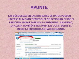 APUNTE.
LAS BÚSQUEDAS EN LAS DOS BASES DE DATOS PUEDEN
HACERSE AL MISMO TIEMPO SI SE SELECCIONAN DESDE EL
PRINCIPIO AMBAS BASES EN LA BÚSQUEDA. ASIMISMO,
LA ALERTA TAMBIÉN SIRVE PARA LAS DOS SI DESDE EL
INICIO LA BÚSQUEDA SE HACE CONJUNTA

 