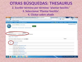 OTRAS BÚSQUEDAS: THESAURUS
2. Escribir término por término: ‘plantar fasciitis ’
3. Seleccionar ‘Plantar fasciitis’.
4. Clickar sobre añadir

 