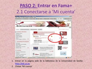PASO 2: Entrar en Fama+
2.1 Conectarse a ‘Mi cuenta’

1. Entrar en la página web de la biblioteca de la Universidad de Sevilla:
http://bib.us.es.
2. Clickar ‘Mi cuenta’

 