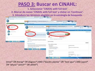 PASO 3: Buscar en CINAHL:
1. Seleccionar ‘CINAHL with full text’
2. Marcar de nuevo ‘CINAHL with full text’ y clickar en ‘Continuar’.
3. Introducir los términos elegidos en la estrategia de búsqueda.

1
2
3

(treat* OR therap* OR diagnos*) AND ("fasciitis plantar" OR "heel spur") AND (sport*
OR “physic* activit*” OR athlet*)

 