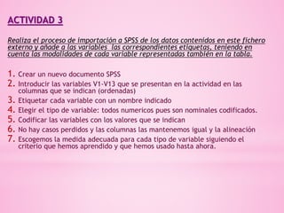 ACTIVIDAD 3
Realiza el proceso de importación a SPSS de los datos contenidos en este fichero
externo y añade a las variables las correspondientes etiquetas, teniendo en
cuenta las modalidades de cada variable representadas también en la tabla.
1. Crear un nuevo documento SPSS
2. Introducir las variables V1-V13 que se presentan en la actividad en las
columnas que se indican (ordenadas)
3. Etiquetar cada variable con un nombre indicado
4. Elegir el tipo de variable: todos numericos pues son nominales codificados.
5. Codificar las variables con los valores que se indican
6. No hay casos perdidos y las columnas las mantenemos igual y la alineación
7. Escogemos la medida adecuada para cada tipo de variable siguiendo el
criterio que hemos aprendido y que hemos usado hasta ahora.
 