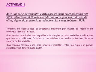 ACTIVIDAD 1
Ante una serie de variables y datos presentadas en el programa IBM
SPSS, seleccionar el tipo de medida que corresponde a cada una de
ellas, siguiendo el criterio estudiado en las clases teóricas. SPSS:
Tenemos en cuenta que el programa entiende por escala de razón o de
intervalo “Escala” a secas.
-Las escalas nominales son aquellas más simples y para variables cualitativas
que hemos codificado. En ellas no se establece un orden entre los distintos
valores de las variables.
-Las escalas ordinales son para aquellas variables entre las cuales se puede
establecer un determinado orden.
 