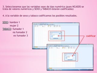 3. Seleccionamos que las variables sean de tipo numérico (pues NCASOS se
trata de valores numéricos y SEXO y TABACO estarán codificadas)
4. A la variable de sexo y tabaco codificamos los posibles resultados.
hombre 1
mujer 2
: fumador 1
no fumador 2
ex fumador 3 codificar
 