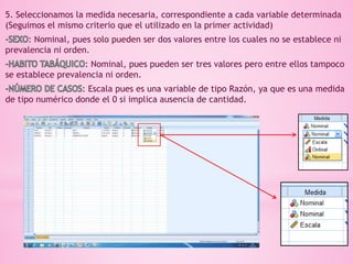 5. Seleccionamos la medida necesaria, correspondiente a cada variable determinada
(Seguimos el mismo criterio que el utilizado en la primer actividad)
: Nominal, pues solo pueden ser dos valores entre los cuales no se establece ni
prevalencia ni orden.
: Nominal, pues pueden ser tres valores pero entre ellos tampoco
se establece prevalencia ni orden.
: Escala pues es una variable de tipo Razón, ya que es una medida
de tipo numérico donde el 0 si implica ausencia de cantidad.
 