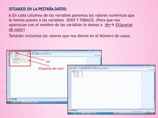 6.En cada columna de las variables ponemos los valores numéricos que
le hemos puesto a las variables SEXO Y TABACO. (Para que nos
aparezcan con el nombre de las variables le damos a Ver Etiquetas
de valor)
También incluimos los valores que nos dieron en el Número de casos.
ver
Etiquetas de valor
 