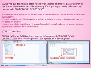 7.Una vez que tenemos la tabla hecha y los valores asignados, para elaborar los
resultados como tablas cruzada y como gráficas para que quede más visual es
necesario la PONDERACIÓN DE LOS CASOS:
Ponderar permite: <<introducir repeticiones virtuales de casos con los mismos valores para
sus variables>>.
-Los valores de la variable de ponderació han de indicar el numero de observaciones por
los casos del archivo.
-Los casos perdido, negativos o cero para las variables ponderadas se excluyen . (pero no
ocurre esta situación en el caso actual).
¿CÓMO LO HACEMOS?
-Clicar en DATOS en barra superior del programa PONDERAR CASOS
- Clicar en el icono de ponderar que aparece en la barra superior
OPCIÓN 1
OPCIÓN 2
Ponderar casos mediante
 