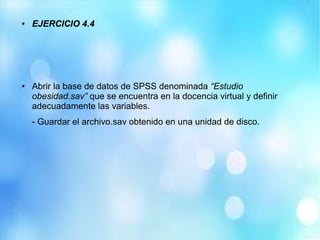 ● EJERCICIO 4.4
● Abrir la base de datos de SPSS denominada “Estudio
obesidad.sav” que se encuentra en la docencia virtual y definir
adecuadamente las variables.
- Guardar el archivo.sav obtenido en una unidad de disco.
 