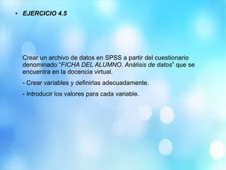 ● EJERCICIO 4.5
Crear un archivo de datos en SPSS a partir del cuestionario
denominado “FICHA DEL ALUMNO. Análisis de datos” que se
encuentra en la docencia virtual.
- Crear variables y definirlas adecuadamente.
- Introducir los valores para cada variable.
 
