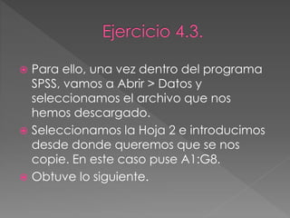  Para ello, una vez dentro del programa
SPSS, vamos a Abrir > Datos y
seleccionamos el archivo que nos
hemos descargado.
 Seleccionamos la Hoja 2 e introducimos
desde donde queremos que se nos
copie. En este caso puse A1:G8.
 Obtuve lo siguiente.
 