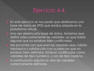  En este ejercicio se nos pedía que abriéramos una
base de datos de SPSS que estaba alojada en la
plataforma virtual.
 Una vez abierta esta base de datos, teníamos que
definir adecuadamente las variables, ya que había
algunas que no estaban bien codificadas.
 Me encontré con que eran las variables sexo, hábito
tabáquico y satisfacción con su peso las que no
estaban bien definidas. Estaban codificadas como
variables de tipo numérico, y son de tipo cadena.
 A continuación adjunto la vista de variables
correctamente definidas.
 
