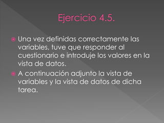  Una vez definidas correctamente las
variables, tuve que responder al
cuestionario e introduje los valores en la
vista de datos.
 A continuación adjunto la vista de
variables y la vista de datos de dicha
tarea.
 