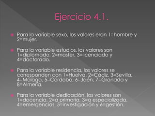  Para la variable sexo, los valores eran 1=hombre y
2=mujer.
 Para la variable estudios, los valores son
1=diplomado, 2=master, 3=licenciado y
4=doctorado.
 Para la variable residencia, los valores se
corresponden con 1=Huelva, 2=Cádiz, 3=Sevilla,
4=Málaga, 5=Córdoba, 6=Jaén, 7=Granada y
8=Almería.
 Para la variable dedicación, los valores son
1=docencia, 2=a primaria, 3=a especializada,
4=emergencias, 5=investigación y 6=gestión.
 