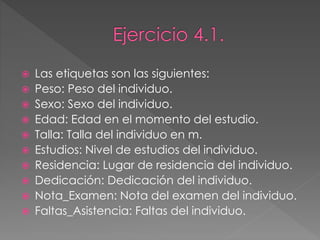  Las etiquetas son las siguientes:
 Peso: Peso del individuo.
 Sexo: Sexo del individuo.
 Edad: Edad en el momento del estudio.
 Talla: Talla del individuo en m.
 Estudios: Nivel de estudios del individuo.
 Residencia: Lugar de residencia del individuo.
 Dedicación: Dedicación del individuo.
 Nota_Examen: Nota del examen del individuo.
 Faltas_Asistencia: Faltas del individuo.
 