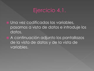  Una vez codificadas las variables,
pasamos a vista de datos e introduje los
datos.
 A continuación adjunto los pantallazos
de la vista de datos y de la vista de
variables.
 