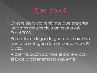  En este ejercicio teníamos que exportar
los datos del ejercicio anterior a MS
Excel 2003.
 Para ello, en lugar de guardar el archivo
como .sav, lo guardamos como Excel 97
a 2003.
 A continuación abrimos el archivo con
el Excel y obtenemos lo siguiente.
 