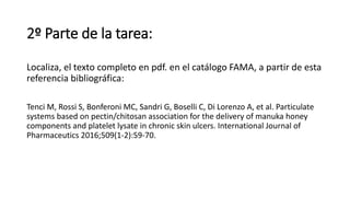 2º Parte de la tarea:
Localiza, el texto completo en pdf. en el catálogo FAMA, a partir de esta
referencia bibliográfica:
Tenci M, Rossi S, Bonferoni MC, Sandri G, Boselli C, Di Lorenzo A, et al. Particulate
systems based on pectin/chitosan association for the delivery of manuka honey
components and platelet lysate in chronic skin ulcers. International Journal of
Pharmaceutics 2016;509(1-2):59-70.