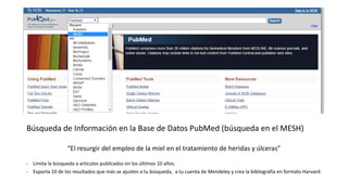 Búsqueda de Información en la Base de Datos PubMed (búsqueda en el MESH)
“El resurgir del empleo de la miel en el tratamiento de heridas y úlceras”
- Limita la búsqueda a artículos publicados en los últimos 10 años.
- Exporta 10 de los resultados que más se ajusten a tu búsqueda, a tu cuenta de Mendeley y crea la bibliografía en formato Harvard.
