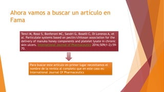 Ahora vamos a buscar un artículo en
Fama
Tenci M, Rossi S, Bonferoni MC, Sandri G, Boselli C, Di Lorenzo A, et
al. Particulate systems based on pectin/chitosan association for the
delivery of manuka honey components and platelet lysate in chronic
skin ulcers. International Journal of Pharmaceutics 2016;509(1-2):59-
70.
Para buscar este artículo en primer lugar necesitamos el
nombre de la revista al completo que en este caso es:
International Journal Of Pharmaceutics
 
