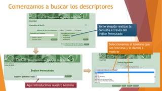 Comenzamos a buscar los descriptores
Yo he elegido realizar la
consulta a través del
Índice Permutado
Aquí introducimos nuestro término
Seleccionamos el término que
nos interesa y le damos a
mostrar
 