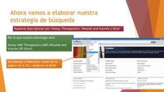 Ahora vamos a elaborar nuestra
estrategia de búsqueda
Nuestros descriptores son: Honey, Therapeutics, Wounds and Injuries y Ulcer
Por lo que nuestra estrategia será:
Honey AND Therapeutics AND (Wounds and
Injuries OR Ulcer)
Accedemos a Pubmed a través de la
página de la US y elegimos el MeSH
 