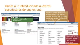 Vamos a ir introduciendo nuestros
descriptores de uno en uno.
He introducido el descriptor
Wounds and injuries porque
primero tenemos que introducir
los que van unidos mediante el
operador boleano OR
Pinchamos en Add
to search builder
para añadir el
descriptor
Aquí introducimos los
descriptores
 