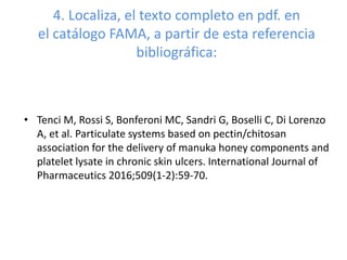 4. Localiza, el texto completo en pdf. en
el catálogo FAMA, a partir de esta referencia
bibliográfica:
• Tenci M, Rossi S, Bonferoni MC, Sandri G, Boselli C, Di Lorenzo
A, et al. Particulate systems based on pectin/chitosan
association for the delivery of manuka honey components and
platelet lysate in chronic skin ulcers. International Journal of
Pharmaceutics 2016;509(1-2):59-70.
 
