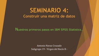 SEMINARIO 4:
Construir una matriz de datos
Nuestros primeros pasos en IBM SPSS Statistics…
Antonio Navas Cruzado
Subgrupo 19 - Virgen del Rocío B -
 