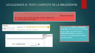 LOCALIZAMOS EL TEXTO COMPLETO DE LA BIBLIOGRAFÍA
[Effectiveness of a nursing in-home intervention to improve independence in
adls/iadls and family burden in adults with schizophrenia]. Ramos Pichardo,
JD. Enferm Clin. 2013, Mar-Apr, 23 (2): 79-80. doi:
10.1016/j.enfcli.2013.03.00
Nos vamos a FAMA Búsqueda
avanzada. Allí ponemos el nombre
de la revista, en este caso
Enfermería clínica. Le damos a
buscar y nos aparecerá la revista
que buscamos.
 