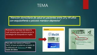TEMA
“Atención domiciliaria de salud en pacientes entre 19 y 44 años
con esquizofrenia o psicosis maniaco-depresiva”
Pubmed es una base de datos la
cual necesita que introduzcamos la
estrategia de búsqueda en ingles.
Para ello nos vamos al Tesauro
DeCS, al que accedemos a través de
la biblioteca Biblioteca Más
bases de datos
 
