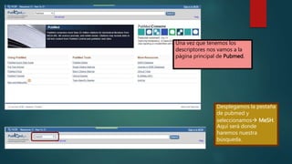 Una vez que tenemos los
descriptores nos vamos a la
página principal de Pubmed.
Desplegamos la pestaña
de pubmed y
seleccionamos MeSH.
Aquí será donde
haremos nuestra
búsqueda.
 