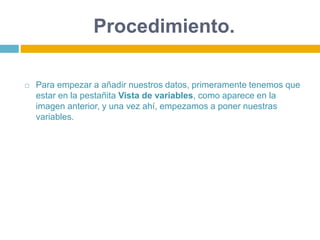 Procedimiento.
 Para empezar a añadir nuestros datos, primeramente tenemos que
estar en la pestañita Vista de variables, como aparece en la
imagen anterior, y una vez ahí, empezamos a poner nuestras
variables.
 