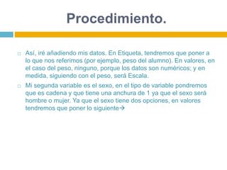 Procedimiento.
 Así, iré añadiendo mis datos. En Etiqueta, tendremos que poner a
lo que nos referimos (por ejemplo, peso del alumno). En valores, en
el caso del peso, ninguno, porque los datos son numéricos; y en
medida, siguiendo con el peso, será Escala.
 Mi segunda variable es el sexo, en el tipo de variable pondremos
que es cadena y que tiene una anchura de 1 ya que el sexo será
hombre o mujer. Ya que el sexo tiene dos opciones, en valores
tendremos que poner lo siguiente
 