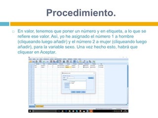 Procedimiento.
 En valor, tenemos que poner un número y en etiqueta, a lo que se
refiere ese valor. Así, yo he asignado el número 1 a hombre
(cliqueando luego añadir) y el número 2 a mujer (cliqueando luego
añadir), para la variable sexo. Una vez hecho esto, habrá que
cliquear en Aceptar.
 