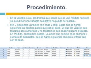 Procedimiento.
 En la variable sexo, tendremos que poner que es una medida nominal,
ya que al ser una variable cualitativa no puede ser escala .
 Mis 2 siguientes variables son edad y talla. Estas dos se harán
siguiendo los mismos pasos que con el peso, ya que los valores que
tenemos son numéricos y no tendremos que añadir ninguna etiqueta.
En medida, pondremos escala. Lo único que cambia es la anchura y
número de decimales, que se harán siguiendo el mismo criterio que
con el peso.
 