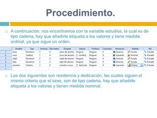 Procedimiento.
 A continuación, nos encontramos con la variable estudios, la cual es de
tipo cadena, hay que añadirle etiqueta a los valores y tiene medida
ordinal, ya que sigue un orden.
 Las dos siguientes son residencia y dedicación, las cuales siguen el
mismo criterio que el sexo, son de tipo cadena, hay que añadirle
etiqueta a los valores y tienen medida nominal.
 