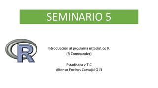 SEMINARIO 5
Introducción al programa estadístico R.
(R Commander)
Estadística y TIC
Alfonso Encinas Carvajal G13
 