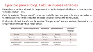 Ejercicio para el blog. Calcular nuevas variables
Pretendemos explorar el nivel de riesgo sexual en los individuos incluidos en la base de datos
“activos en salud” (.xls).
Crear la variable “Riesgo sexual” como una variable que sea igual a la suma de todas las
variables que evalúen las conductas de riesgo sexual de la muestra de individuos.
Finalmente, deberá transformar la variable “Riesgo sexual” en una variable dicotómica con
categorías: alto riesgo y bajo riesgo sexual.
 