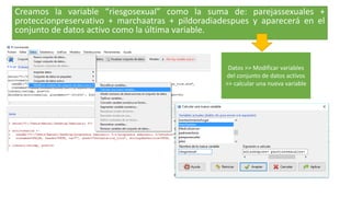 Creamos la variable “riesgosexual” como la suma de: parejassexuales +
proteccionpreservativo + marchaatras + pildoradiadespues y aparecerá en el
conjunto de datos activo como la última variable.
Datos >> Modificar variables
del conjunto de datos activos
>> calcular una nueva variable
 