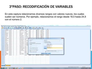 3ºPASO: RECODIFICACIÓN DE VARIABLES
En esta captura relacionamos diversos rangos con valores nuevos, los cuales
suelen ser números. Por ejemplo, relacionamos el rango desde 18,5 hasta 24,9
con el número 2.
 