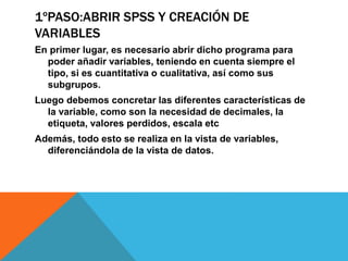 1ºPASO:ABRIR SPSS Y CREACIÓN DE
VARIABLES
En primer lugar, es necesario abrir dicho programa para
poder añadir variables, teniendo en cuenta siempre el
tipo, si es cuantitativa o cualitativa, así como sus
subgrupos.
Luego debemos concretar las diferentes características de
la variable, como son la necesidad de decimales, la
etiqueta, valores perdidos, escala etc
Además, todo esto se realiza en la vista de variables,
diferenciándola de la vista de datos.
 