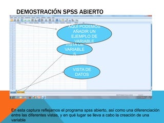 DEMOSTRACIÓN SPSS ABIERTO
VISTA DE
VARIABLE
S
VISTA DE
DATOS
AQUÍ PODEMOS
AÑADIR UN
EJEMPLO DE
VARIABLE
En esta captura reflejamos el programa spss abierto, así como una diferenciación
entre las diferentes vistas, y en qué lugar se lleva a cabo la creación de una
variable
 