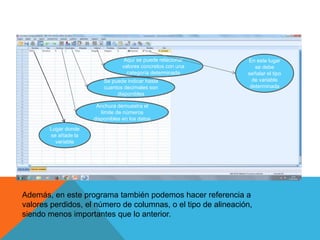 Lugar donde
se añade la
variable
Anchura demuestra el
límite de números
disponibles en los datos
Se puede indicar hasta
cuantos decimales son
disponibles
Aquí se puede relacionar
valores concretos con una
categoría determinada
En este lugar
se debe
señalar el tipo
de variable
determinada
Además, en este programa también podemos hacer referencia a
valores perdidos, el número de columnas, o el tipo de alineación,
siendo menos importantes que lo anterior.
 