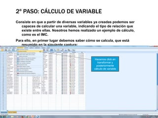 2º PASO: CÁLCULO DE VARIABLE
Consiste en que a partir de diversas variables ya creadas podemos ser
capaces de calcular una variable, indicando el tipo de relación que
existe entre ellas. Nosotros hemos realizado un ejemplo de cálculo,
como es el IMC.
Para ello, en primer lugar debemos saber cómo se calcula, que está
resumido en la siguiente captura:
Hacemos click en
transformar y
posteriormente
cálculo de variable
 