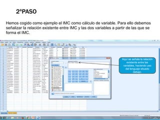 2ºPASO
Hemos cogido como ejemplo el IMC como cálculo de variable. Para ello debemos
señalizar la relación existente entre IMC y las dos variables a partir de las que se
forma el IMC.
Aquí se señala la relación
existente entre las
variables, haciendo uso
del lenguaje situado
debajo.
 