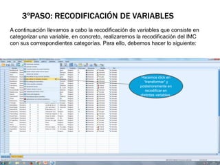 3ºPASO: RECODIFICACIÓN DE VARIABLES
A continuación llevamos a cabo la recodificación de variables que consiste en
categorizar una variable, en concreto, realizaremos la recodificación del IMC
con sus correspondientes categorías. Para ello, debemos hacer lo siguiente:
Hacemos click en
“transformar” y
posterioremente en
recodificar en
distintas variables.
 