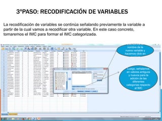 3ºPASO: RECODIFICACIÓN DE VARIABLES
La recodificación de variables se continúa señalando previamente la variable a
partir de la cual vamos a recodificar otra variable. En este caso concreto,
tomaremos el IMC para formar el IMC categorizada.
Escribimos el
nombre de la
nueva variable y
hacemos click en
cambiar
Luego, señalamos
en valores antiguos
y nuevos para la
adición de las
diferentes
categorías respecto
al IMC
 